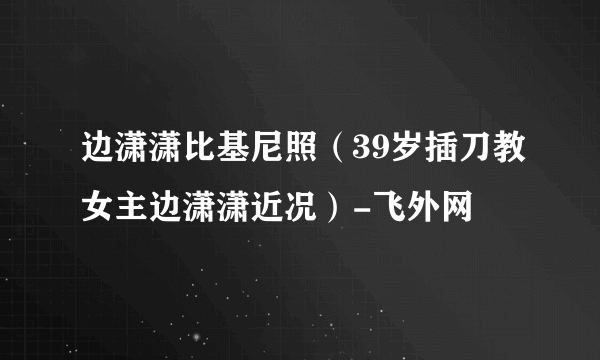 边潇潇比基尼照（39岁插刀教女主边潇潇近况）-飞外网