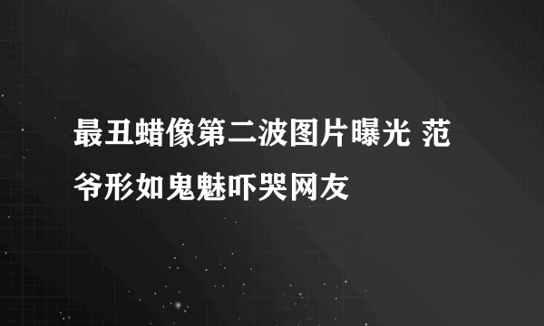 最丑蜡像第二波图片曝光 范爷形如鬼魅吓哭网友