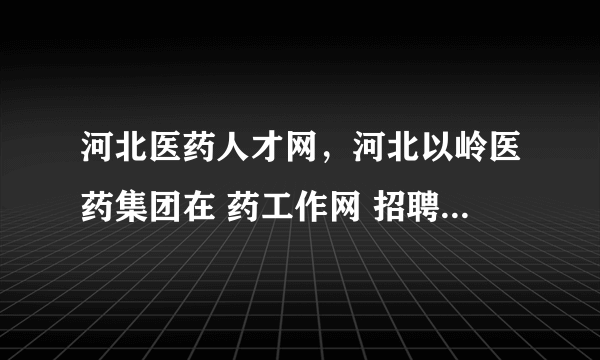 河北医药人才网，河北以岭医药集团在 药工作网 招聘销售主管区域政府事务经理待