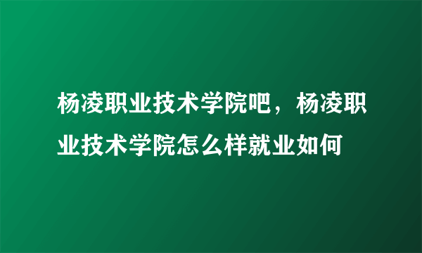 杨凌职业技术学院吧，杨凌职业技术学院怎么样就业如何