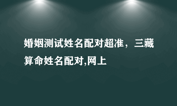 婚姻测试姓名配对超准，三藏算命姓名配对,网上