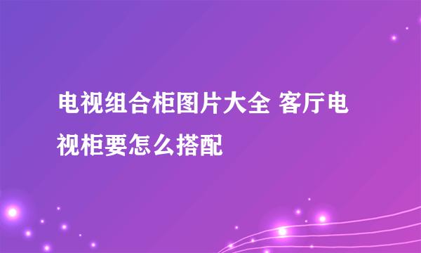 电视组合柜图片大全 客厅电视柜要怎么搭配