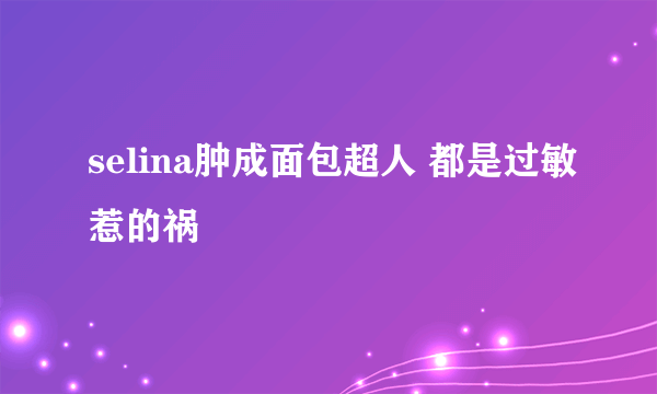 selina肿成面包超人 都是过敏惹的祸