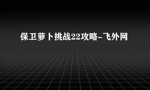 保卫萝卜挑战22攻略-飞外网