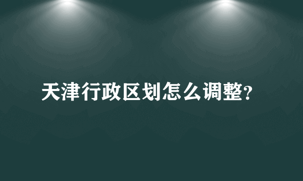 天津行政区划怎么调整？