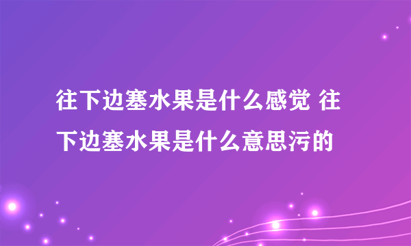 往下边塞水果是什么感觉 往下边塞水果是什么意思污的