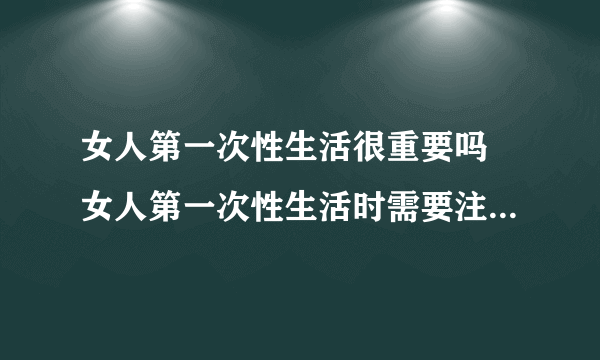 女人第一次性生活很重要吗 女人第一次性生活时需要注意哪些事项