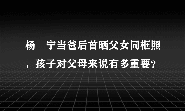 杨祐宁当爸后首晒父女同框照，孩子对父母来说有多重要？