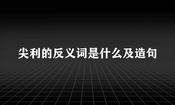 尖利的反义词是什么及造句