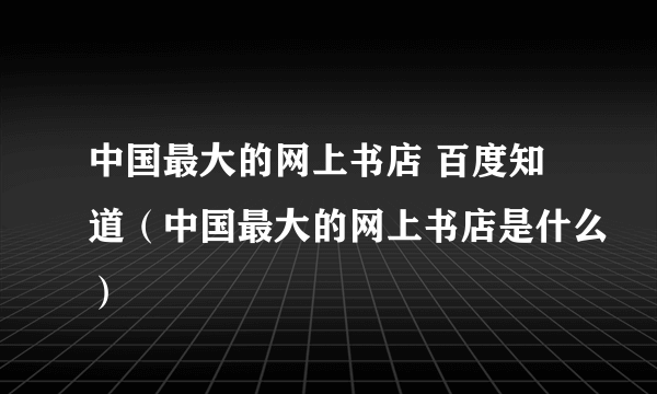 中国最大的网上书店 百度知道（中国最大的网上书店是什么）