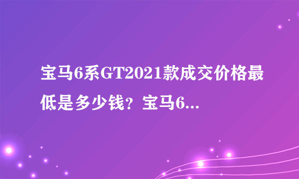 宝马6系GT2021款成交价格最低是多少钱？宝马6系GT买车价