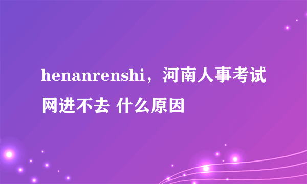 henanrenshi，河南人事考试网进不去 什么原因