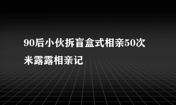 90后小伙拆盲盒式相亲50次 米露露相亲记