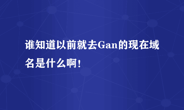 谁知道以前就去Gan的现在域名是什么啊！