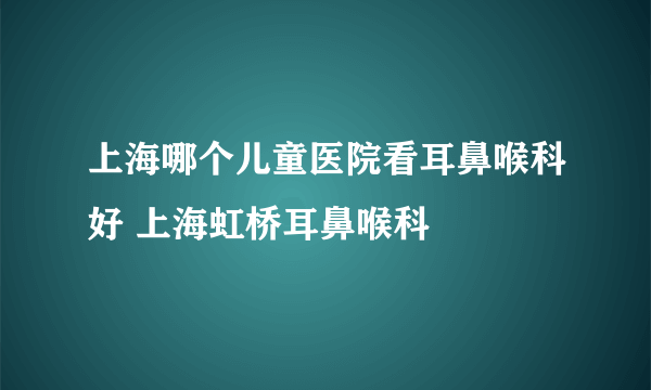 上海哪个儿童医院看耳鼻喉科好 上海虹桥耳鼻喉科