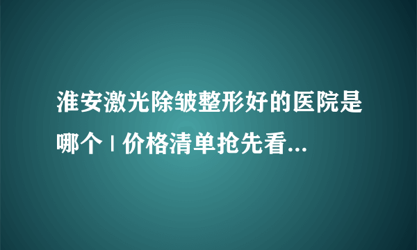 淮安激光除皱整形好的医院是哪个 | 价格清单抢先看_请问激光除皱会不会有副作用？