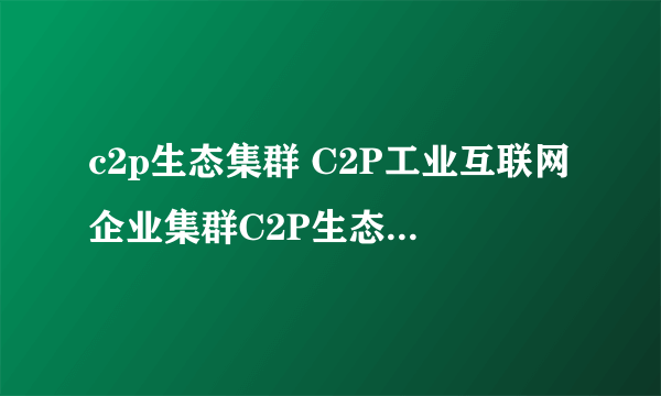 c2p生态集群 C2P工业互联网企业集群C2P生态集群您了解多少