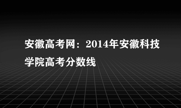 安徽高考网：2014年安徽科技学院高考分数线