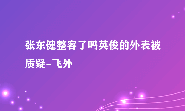 张东健整容了吗英俊的外表被质疑-飞外