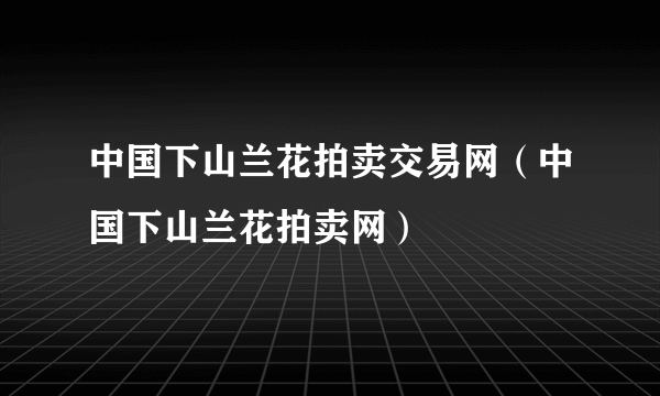 中国下山兰花拍卖交易网（中国下山兰花拍卖网）