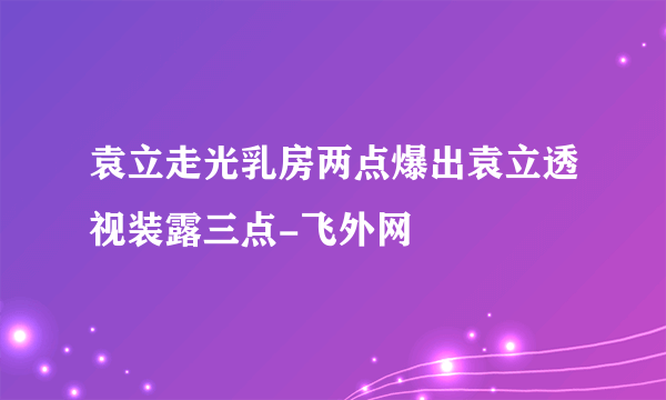 袁立走光乳房两点爆出袁立透视装露三点-飞外网