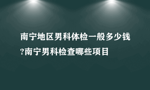 南宁地区男科体检一般多少钱?南宁男科检查哪些项目