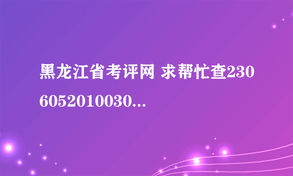 黑龙江省考评网 求帮忙查2306052010030396要全部成绩谢谢