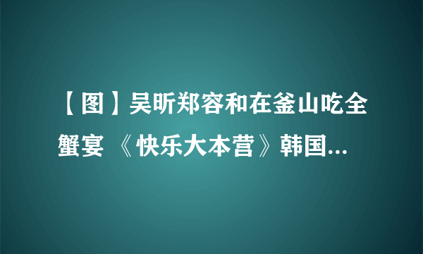 【图】吴昕郑容和在釜山吃全蟹宴 《快乐大本营》韩国特辑来临