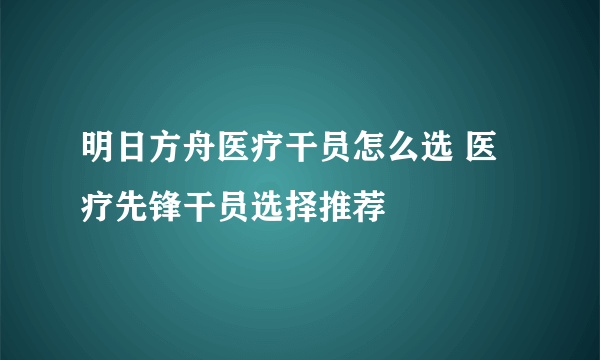 明日方舟医疗干员怎么选 医疗先锋干员选择推荐