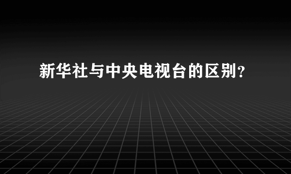 新华社与中央电视台的区别？