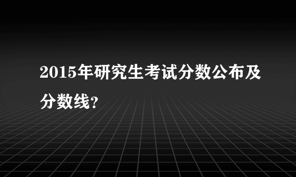 2015年研究生考试分数公布及分数线？