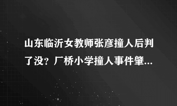 山东临沂女教师张彦撞人后判了没？厂桥小学撞人事件肇事女司机是谁呀？判不判呀？