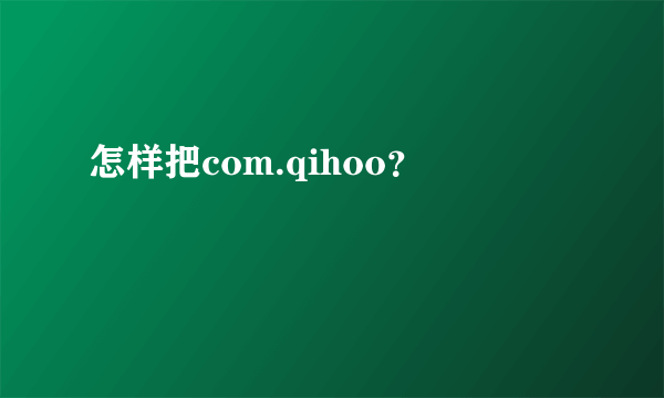 怎样把com.qihoo？