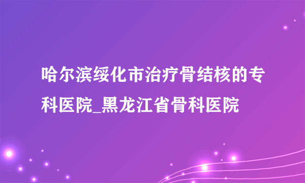 哈尔滨绥化市治疗骨结核的专科医院_黑龙江省骨科医院