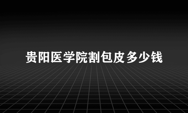 贵阳医学院割包皮多少钱