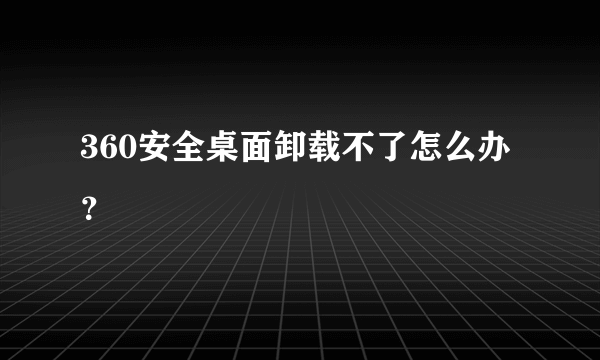 360安全桌面卸载不了怎么办？