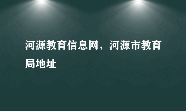 河源教育信息网，河源市教育局地址