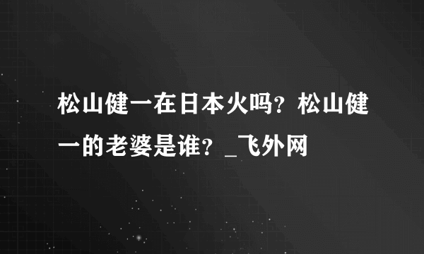 松山健一在日本火吗？松山健一的老婆是谁？_飞外网