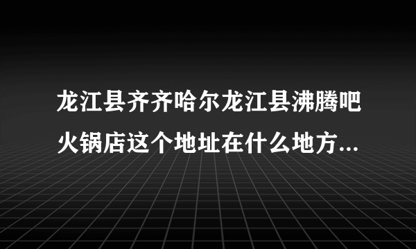 龙江县齐齐哈尔龙江县沸腾吧火锅店这个地址在什么地方，我要去这里