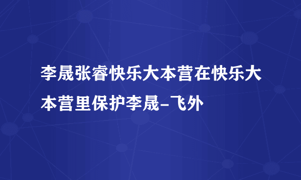 李晟张睿快乐大本营在快乐大本营里保护李晟-飞外