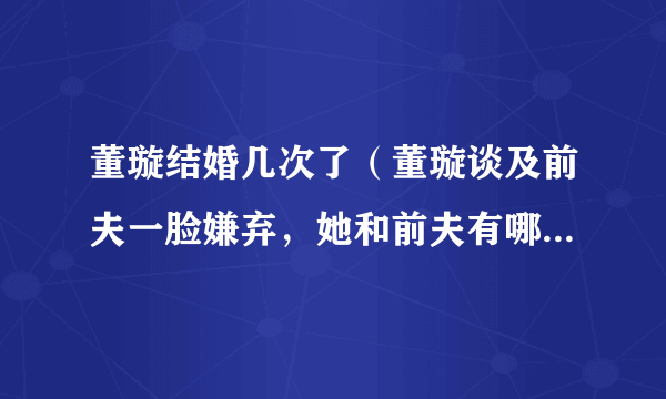 董璇结婚几次了（董璇谈及前夫一脸嫌弃，她和前夫有哪些恩怨情仇）百科_飞外网