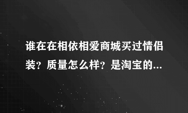 谁在在相依相爱商城买过情侣装？质量怎么样？是淘宝的情侣装好还是相依相爱商城情侣装好？拜托各位了 3Q