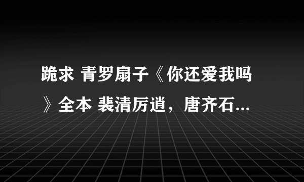 跪求 青罗扇子《你还爱我吗》全本 裴清厉逍，唐齐石和其他番外，谢谢谢谢谢谢啊啊啊啊啊啊啊！！！