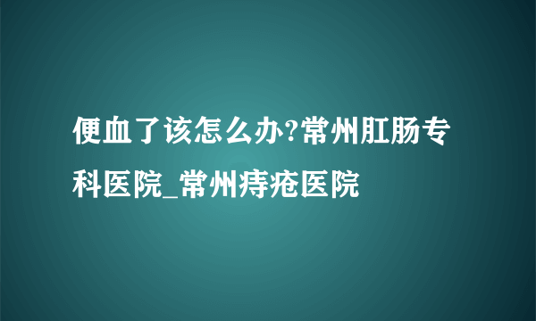 便血了该怎么办?常州肛肠专科医院_常州痔疮医院