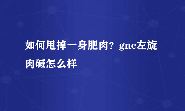 如何甩掉一身肥肉？gnc左旋肉碱怎么样