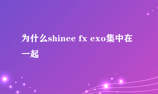 为什么shinee fx exo集中在一起