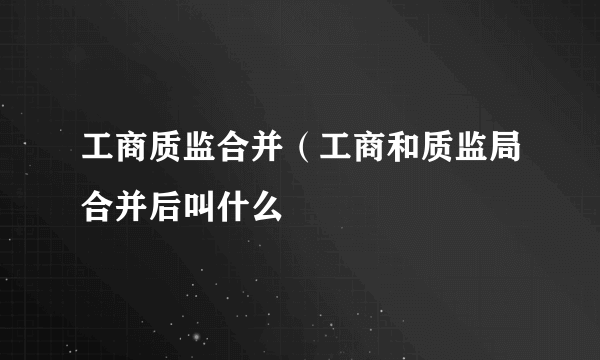 工商质监合并（工商和质监局合并后叫什么