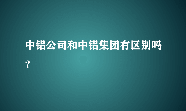 中铝公司和中铝集团有区别吗？