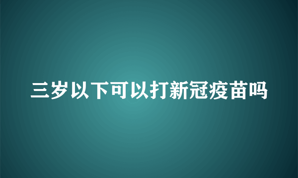 三岁以下可以打新冠疫苗吗