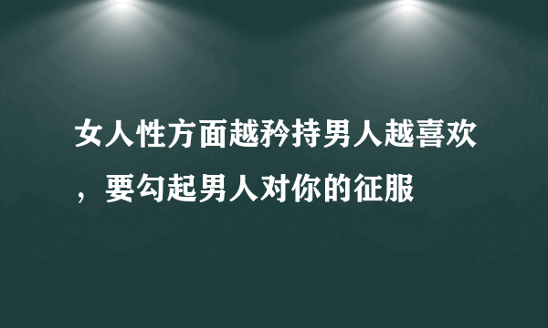 女人性方面越矜持男人越喜欢，要勾起男人对你的征服